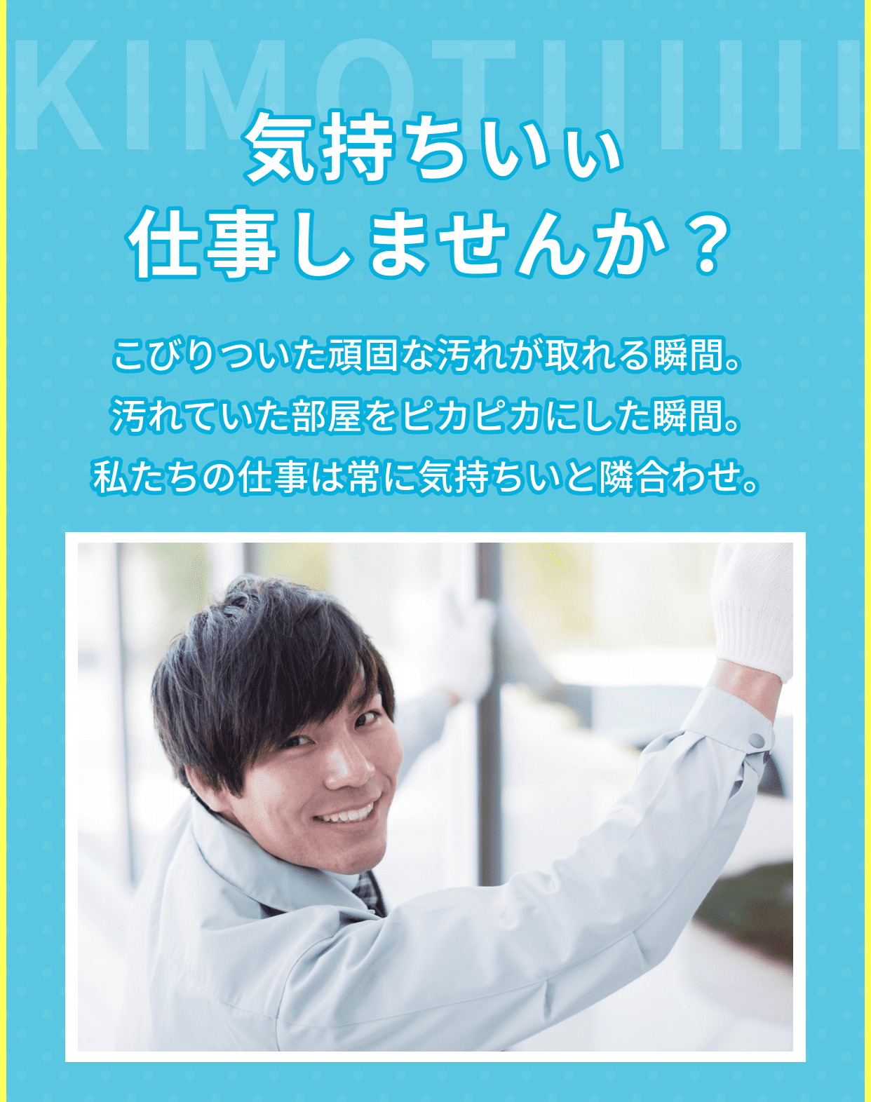 気持ちいぃ仕事しませんか？　こびりついた頑固な汚れが取れる瞬間、汚れていた部屋をピカピカにした瞬間。私たちの仕事は常に気持ちいいと隣合わせ。