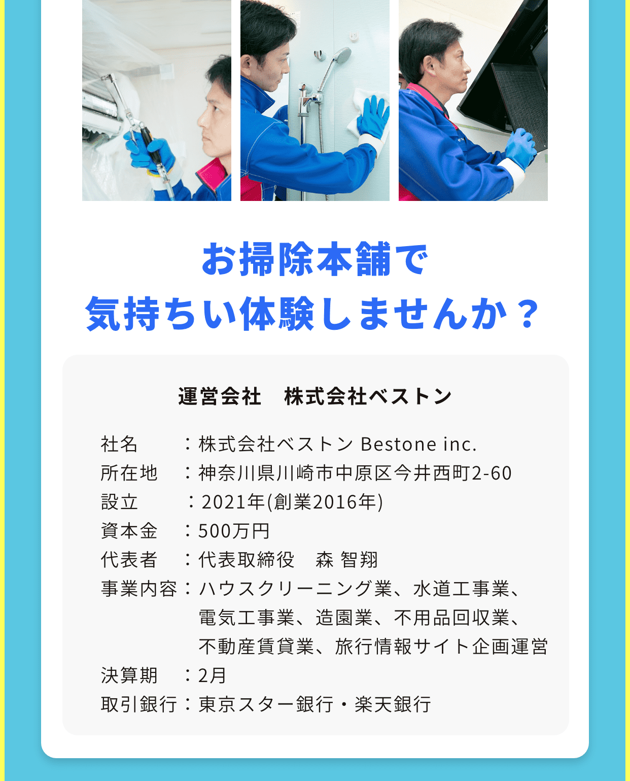 お掃除本舗で気持ちい体験しませんか？運営会社　株式会社ベストン｜社名　　：株式会社ベストン Bestone inc.
所在地　：神奈川県川崎市中原区今井西町2-60
設立	　　：2021年(創業2016年)
資本金　：500万円
代表者　：代表取締役　森 智翔
事業内容：ハウスクリーニング業、水道工事業、
　　　　　電気工事業、造園業、不用品回収業、
　　　　　不動産賃貸業、旅行情報サイト企画運営
決算期　：2月
取引銀行：東京スター銀行・楽天銀行