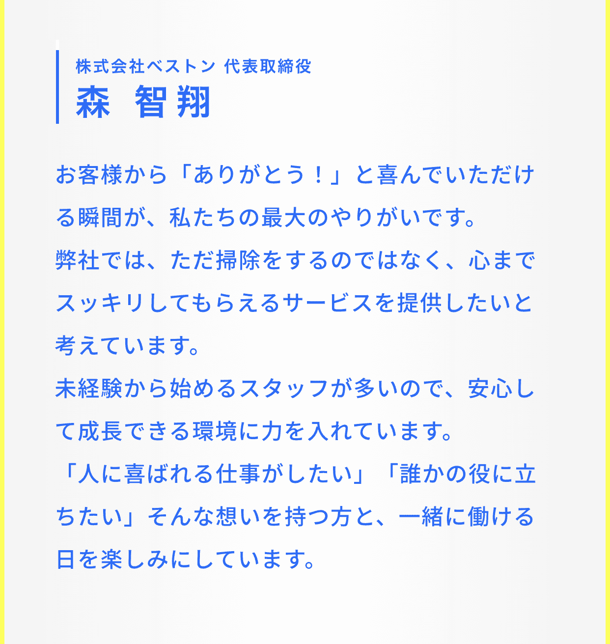 株式会社ベストン 代表取締役 森 智翔｜お客様から「ありがとう！」と喜んでいただける瞬間が、私たちの最大のやりがいです。
​弊社では、ただ掃除をするのではなく、心までスッキリしてもらえるサービスを提供したいと考えています。​
未経験から始めるスタッフが多いので、安心して成長できる環境に力を入れています。​
「人に喜ばれる仕事がしたい」「誰かの役に立ちたい」そんな想いを持つ方と、一緒に働ける日を楽しみにしています。